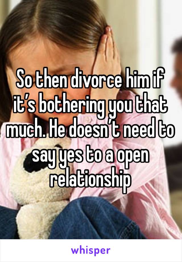 So then divorce him if it’s bothering you that much. He doesn’t need to say yes to a open relationship 