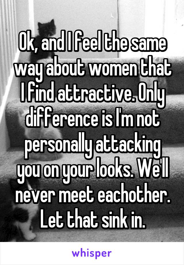 Ok, and I feel the same way about women that I find attractive. Only difference is I'm not personally attacking you on your looks. We'll never meet eachother. Let that sink in.