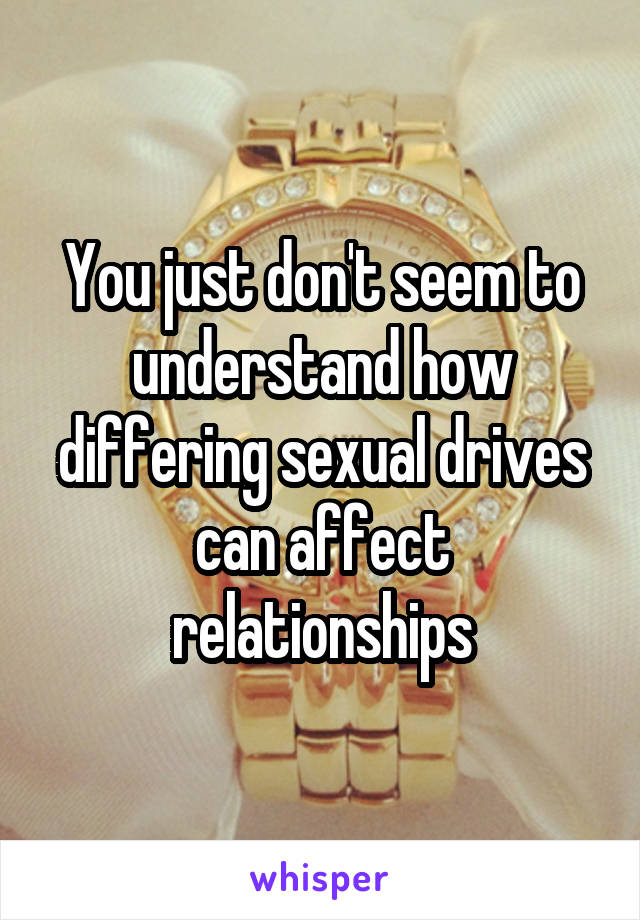 You just don't seem to understand how differing sexual drives can affect relationships