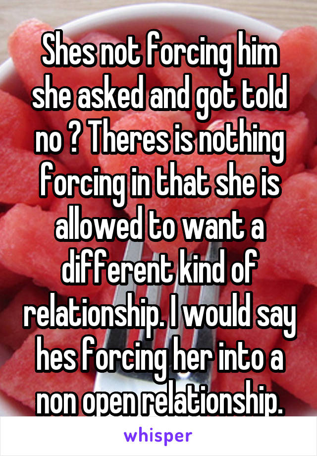 Shes not forcing him she asked and got told no ? Theres is nothing forcing in that she is allowed to want a different kind of relationship. I would say hes forcing her into a non open relationship.