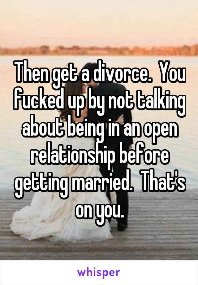 Then get a divorce.  You fucked up by not talking about being in an open relationship before getting married.  That's on you.