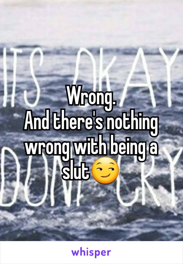 Wrong.
And there's nothing wrong with being a slut😏