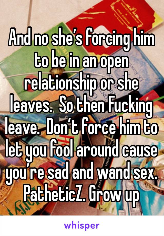 And no she’s forcing him to be in an open relationship or she leaves.  So then Fucking leave.  Don’t force him to let you fool around cause you’re sad and wand sex.  PatheticZ. Grow up 