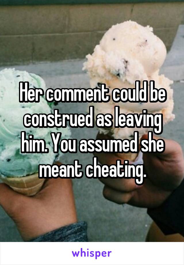 Her comment could be construed as leaving him. You assumed she meant cheating.