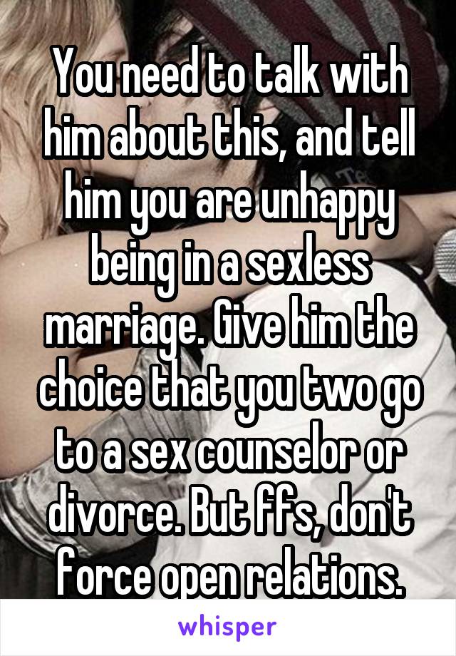 You need to talk with him about this, and tell him you are unhappy being in a sexless marriage. Give him the choice that you two go to a sex counselor or divorce. But ffs, don't force open relations.