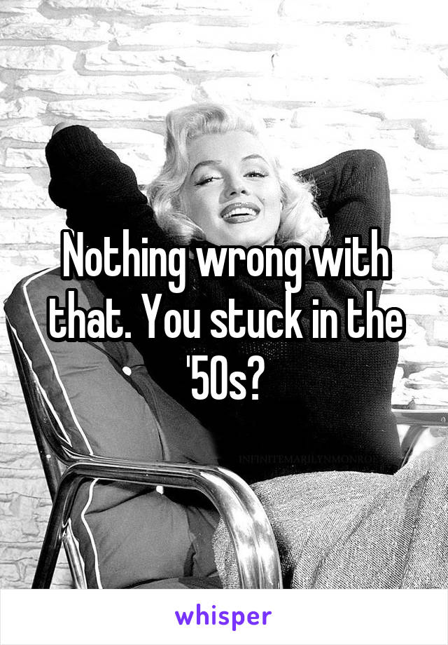 Nothing wrong with that. You stuck in the '50s?