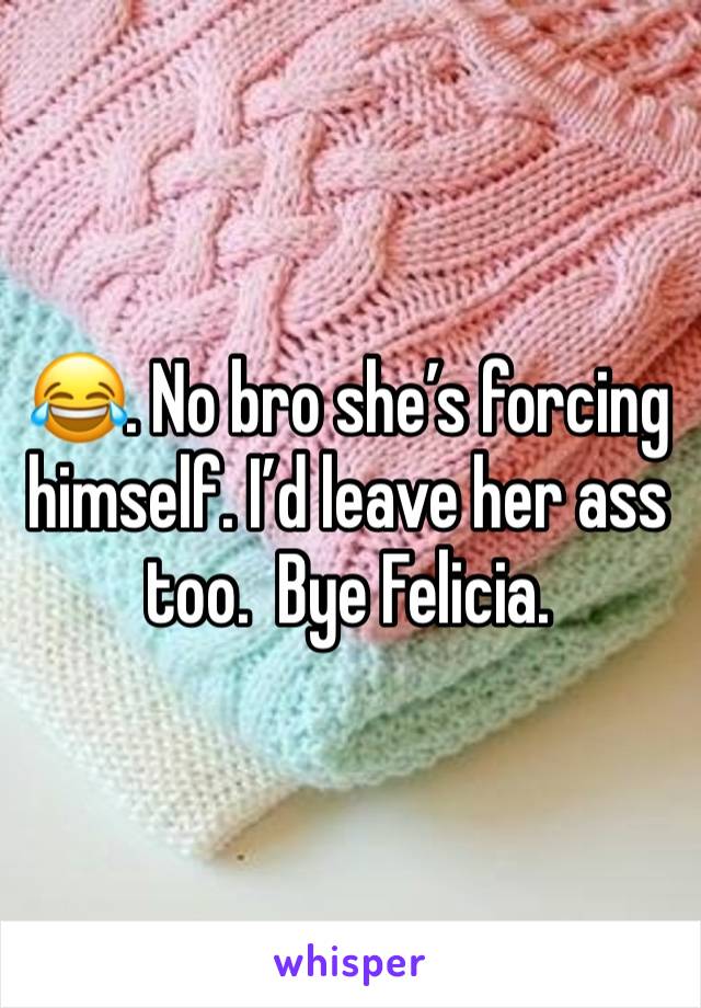 😂. No bro she’s forcing himself. I’d leave her ass too.  Bye Felicia. 