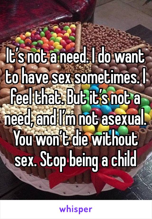 It’s not a need. I do want to have sex sometimes. I feel that. But it’s not a need, and I’m not asexual. You won’t die without sex. Stop being a child