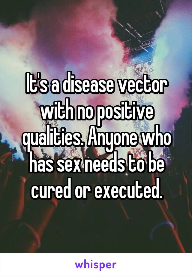 It's a disease vector with no positive qualities. Anyone who has sex needs to be cured or executed.