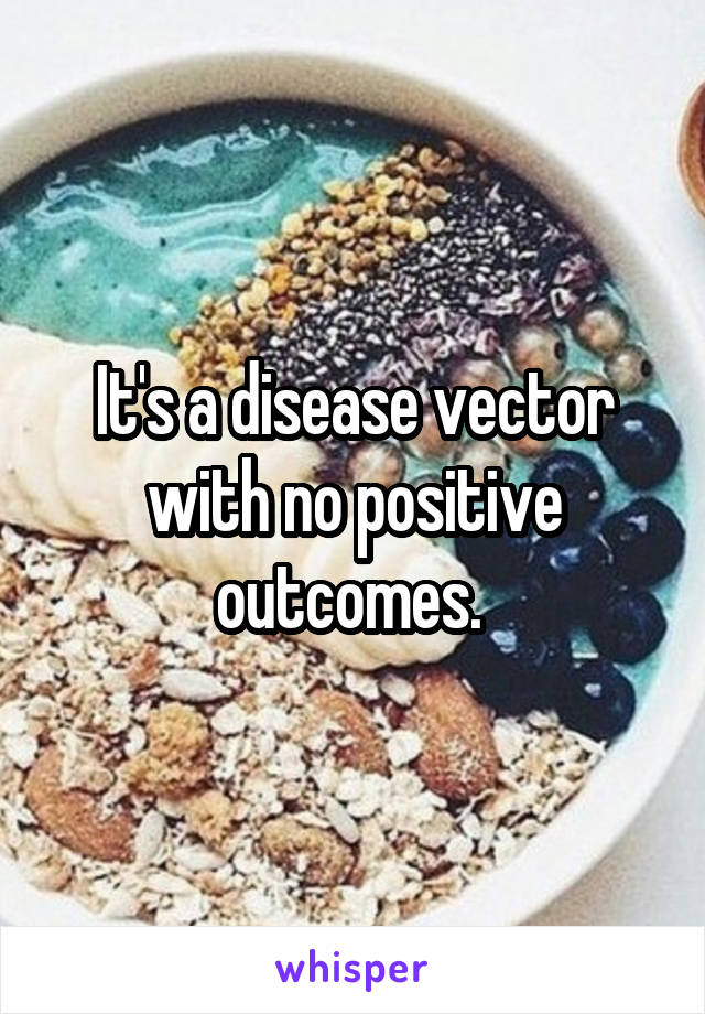 It's a disease vector with no positive outcomes. 