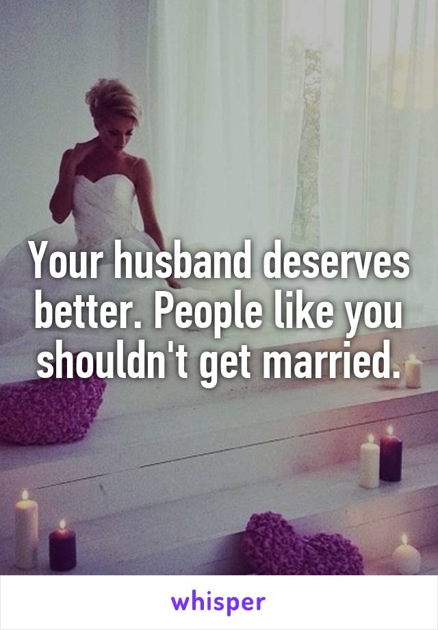 Your husband deserves better. People like you shouldn't get married.