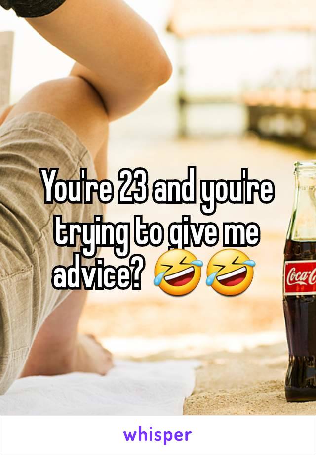 You're 23 and you're trying to give me advice? 🤣🤣 