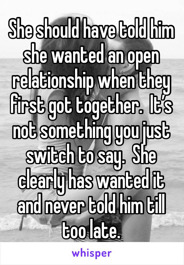 She should have told him she wanted an open relationship when they first got together.  It’s not something you just switch to say.  She clearly has wanted it and never told him till too late. 