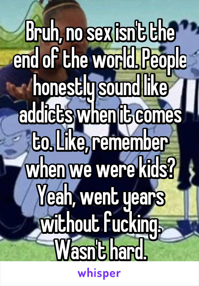 Bruh, no sex isn't the end of the world. People honestly sound like addicts when it comes to. Like, remember when we were kids? Yeah, went years without fucking. Wasn't hard.