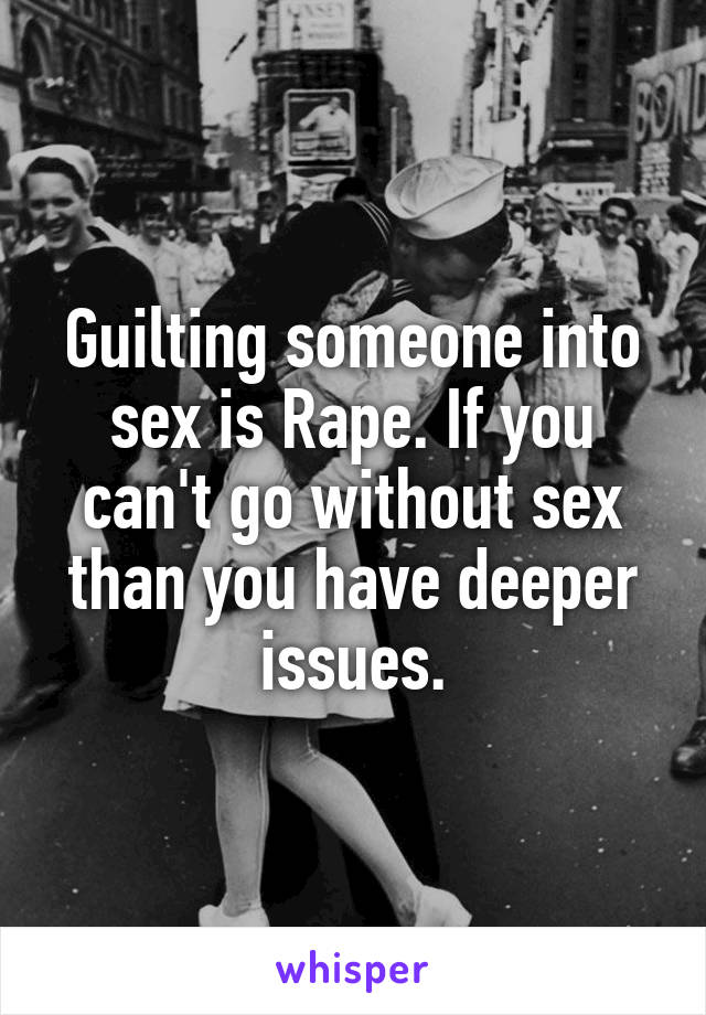 Guilting someone into sex is Rape. If you can't go without sex than you have deeper issues.