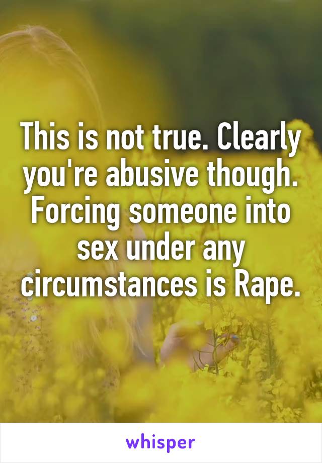 This is not true. Clearly you're abusive though. Forcing someone into sex under any circumstances is Rape. 