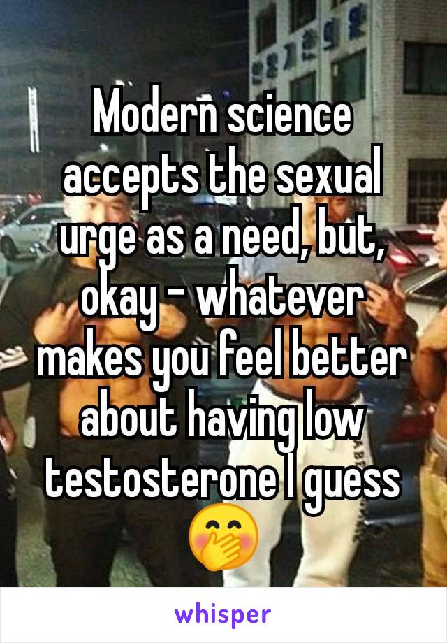 Modern science accepts the sexual urge as a need, but, okay - whatever makes you feel better about having low testosterone I guess 🤭