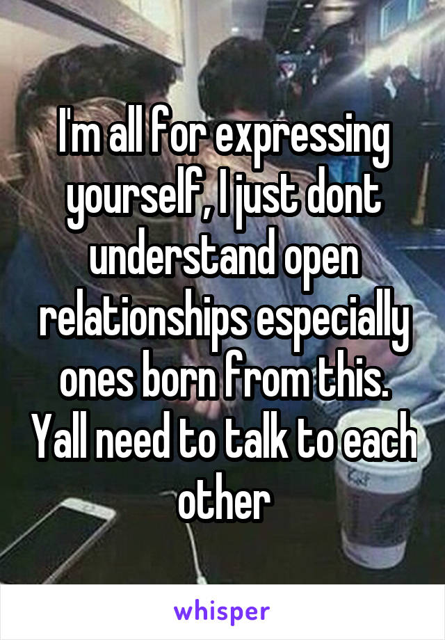 I'm all for expressing yourself, I just dont understand open relationships especially ones born from this. Yall need to talk to each other