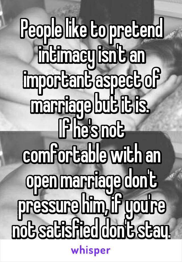 People like to pretend intimacy isn't an important aspect of marriage but it is. 
If he's not comfortable with an open marriage don't pressure him, if you're not satisfied don't stay.