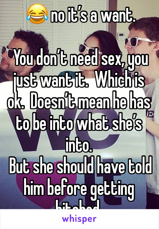  😂 no it’s a want.  

 You don’t need sex, you  just want it.  Which is ok.  Doesn’t mean he has to be into what she’s  into.  
 But she should have told him before getting hitched.   