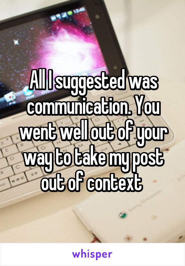 All I suggested was communication. You went well out of your way to take my post out of context 