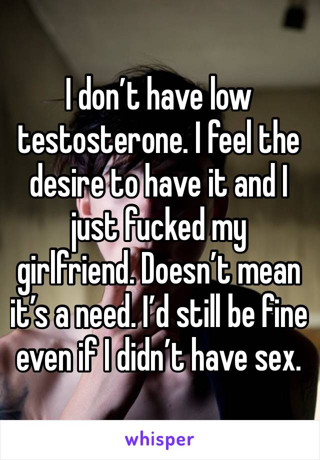 I don’t have low testosterone. I feel the desire to have it and I just fucked my girlfriend. Doesn’t mean it’s a need. I’d still be fine even if I didn’t have sex.