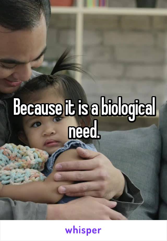 Because it is a biological need.