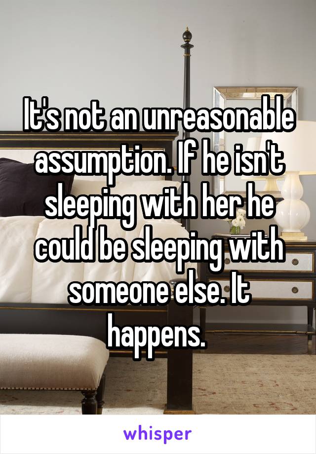 It's not an unreasonable assumption. If he isn't sleeping with her he could be sleeping with someone else. It happens. 