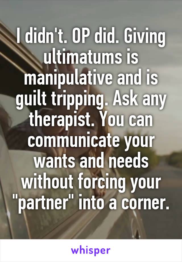 I didn't. OP did. Giving ultimatums is manipulative and is guilt tripping. Ask any therapist. You can communicate your wants and needs without forcing your "partner" into a corner. 