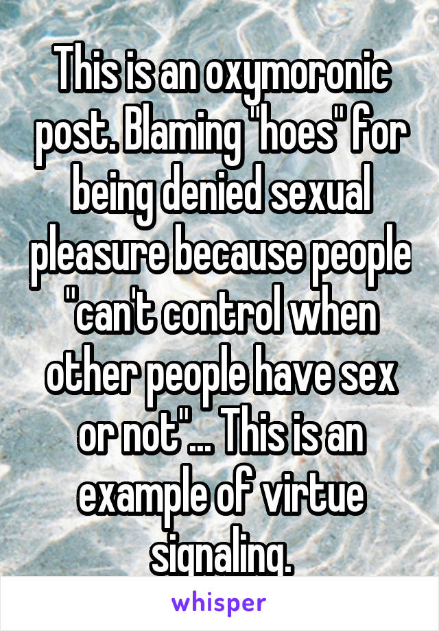 This is an oxymoronic post. Blaming "hoes" for being denied sexual pleasure because people "can't control when other people have sex or not"... This is an example of virtue signaling.