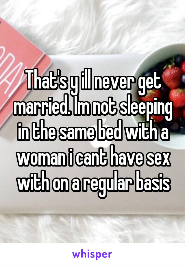 That's y ill never get married. Im not sleeping in the same bed with a woman i cant have sex with on a regular basis