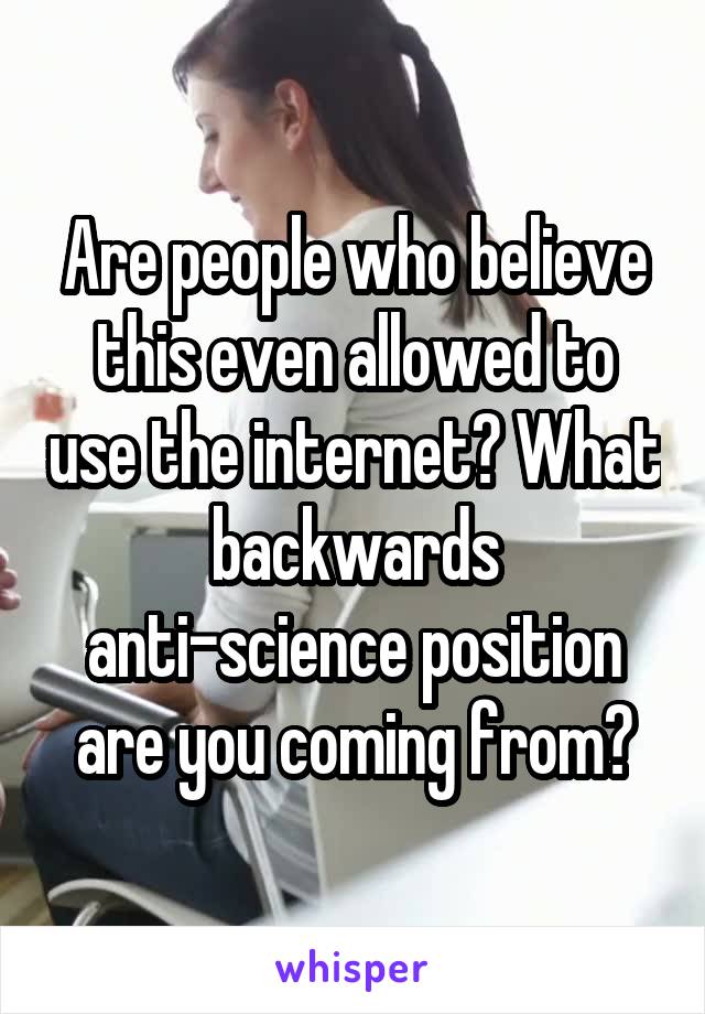 Are people who believe this even allowed to use the internet? What backwards anti-science position are you coming from?