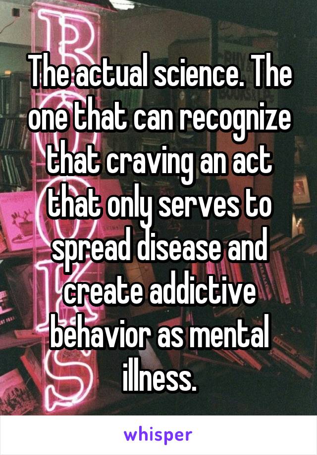 The actual science. The one that can recognize that craving an act that only serves to spread disease and create addictive behavior as mental illness.