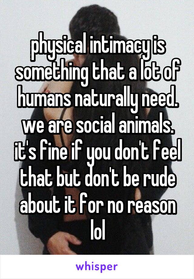 physical intimacy is something that a lot of humans naturally need. we are social animals. it's fine if you don't feel that but don't be rude about it for no reason lol