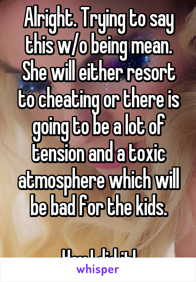 Alright. Trying to say this w/o being mean. She will either resort to cheating or there is going to be a lot of tension and a toxic atmosphere which will be bad for the kids.

Hey I did it!