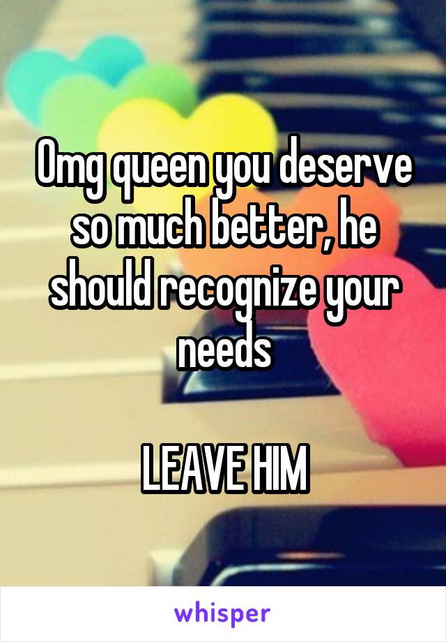 Omg queen you deserve so much better, he should recognize your needs

LEAVE HIM