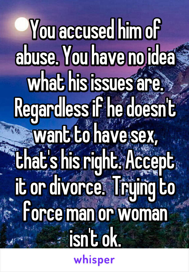 You accused him of abuse. You have no idea what his issues are. Regardless if he doesn't want to have sex, that's his right. Accept it or divorce.  Trying to force man or woman isn't ok.