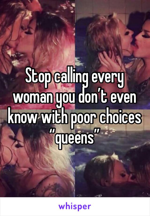 Stop calling every woman you don’t even know with poor choices “queens” 