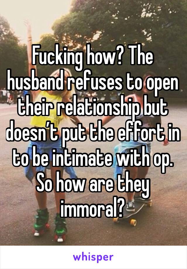 Fucking how? The husband refuses to open their relationship but doesn’t put the effort in to be intimate with op. So how are they immoral?