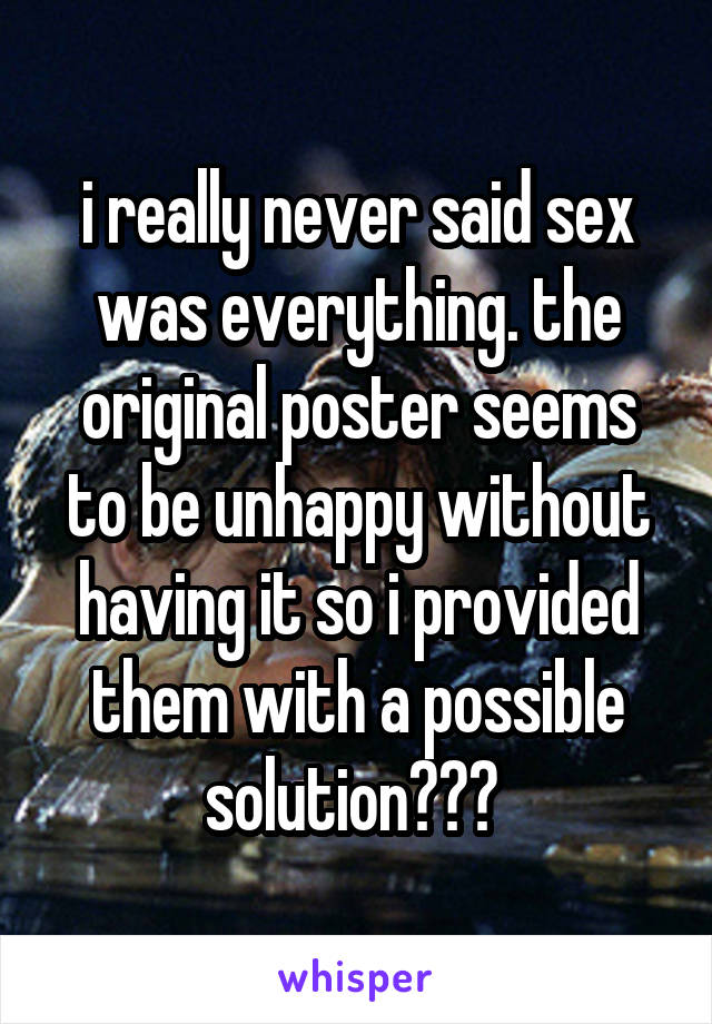 i really never said sex was everything. the original poster seems to be unhappy without having it so i provided them with a possible solution??? 