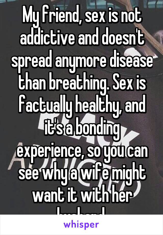 My friend, sex is not addictive and doesn't spread anymore disease than breathing. Sex is factually healthy, and it's a bonding experience, so you can see why a wife might want it with her husband.