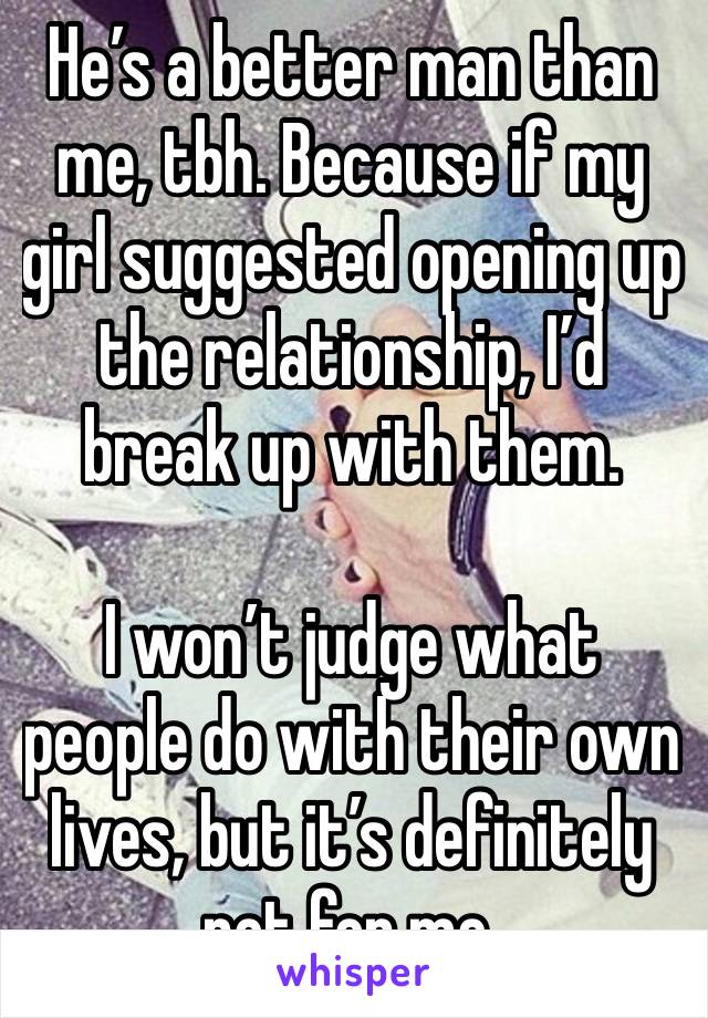 He’s a better man than me, tbh. Because if my girl suggested opening up the relationship, I’d break up with them. 

I won’t judge what people do with their own lives, but it’s definitely not for me.