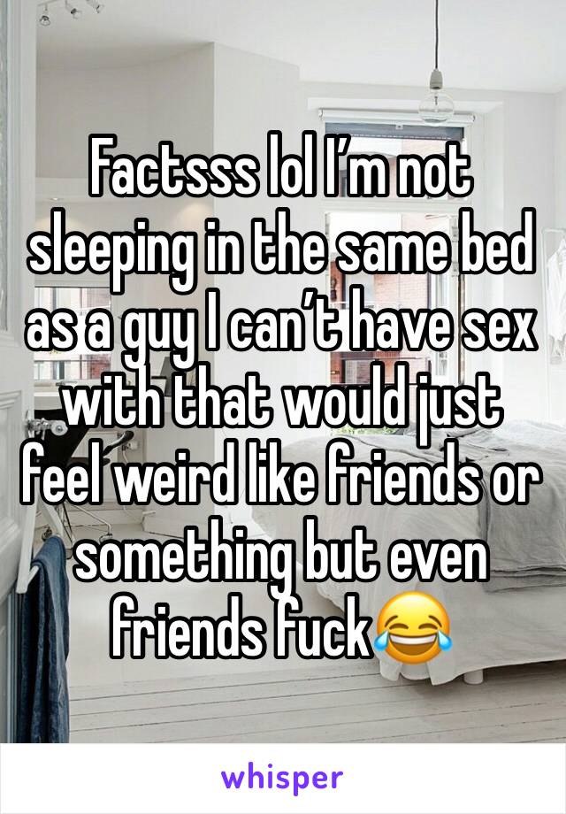 Factsss lol I’m not sleeping in the same bed as a guy I can’t have sex with that would just feel weird like friends or something but even friends fuck😂