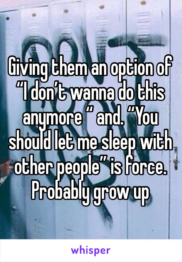 Giving them an option of “I don’t wanna do this anymore “ and. “You should let me sleep with other people” is force.  Probably grow up 