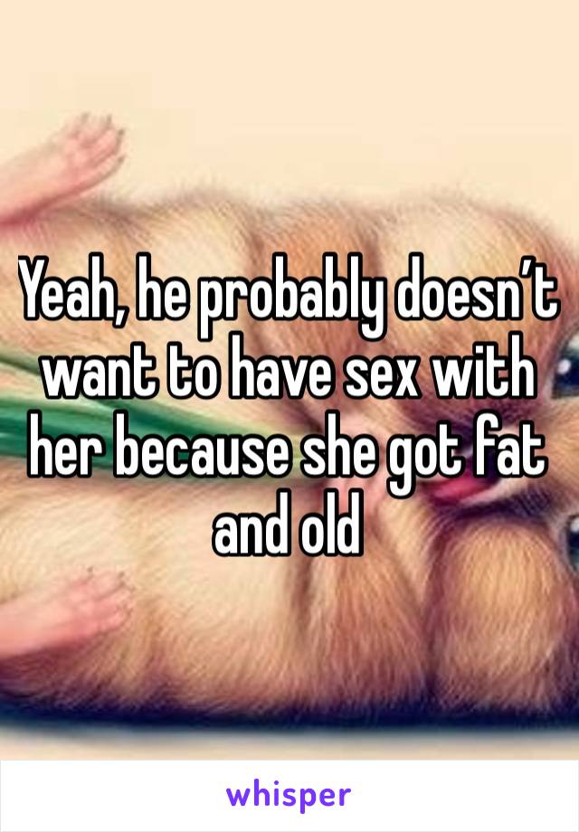 Yeah, he probably doesn’t want to have sex with her because she got fat and old 