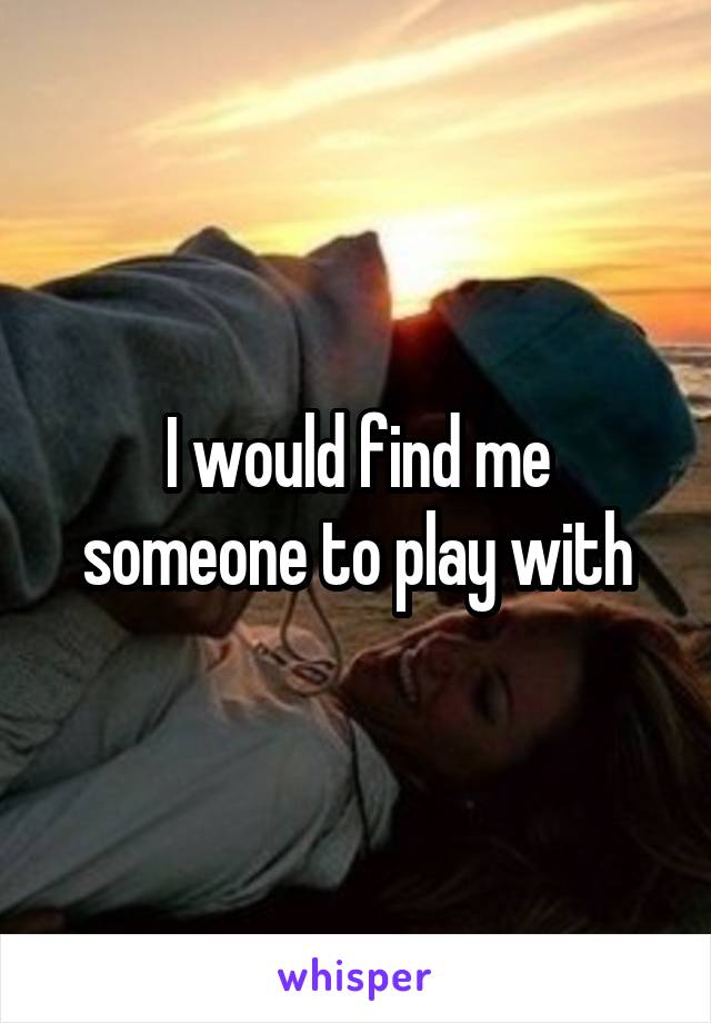 I would find me someone to play with