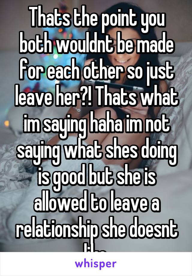 Thats the point you both wouldnt be made for each other so just leave her?! Thats what im saying haha im not saying what shes doing is good but she is allowed to leave a relationship she doesnt like.