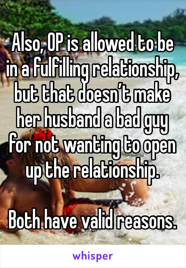 Also, OP is allowed to be in a fulfilling relationship, but that doesn’t make her husband a bad guy for not wanting to open up the relationship.

Both have valid reasons. 