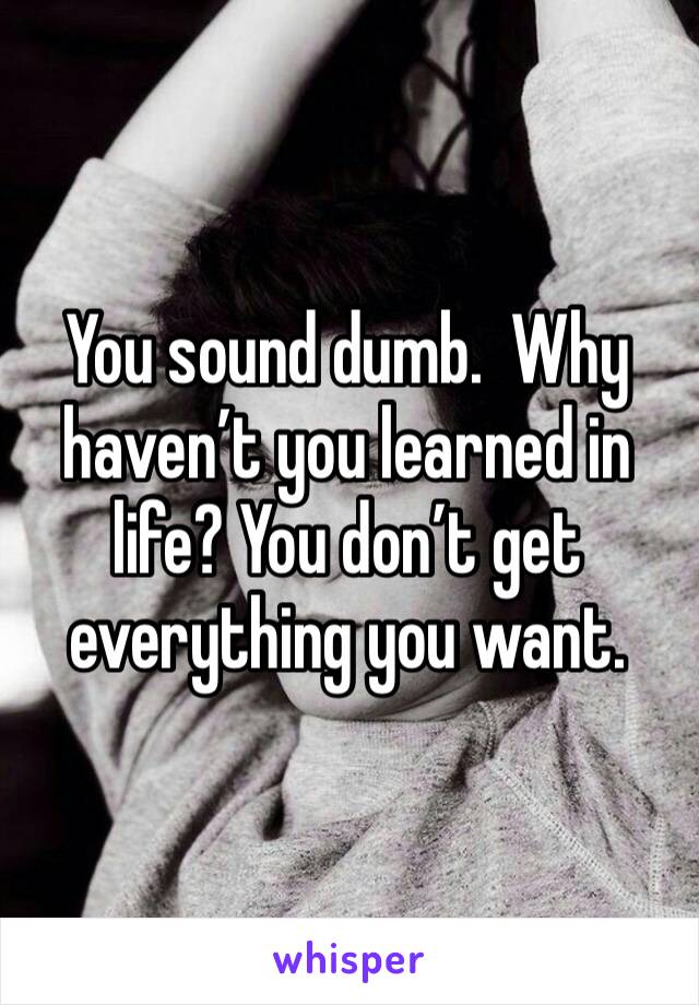 You sound dumb.  Why haven’t you learned in life? You don’t get everything you want.  