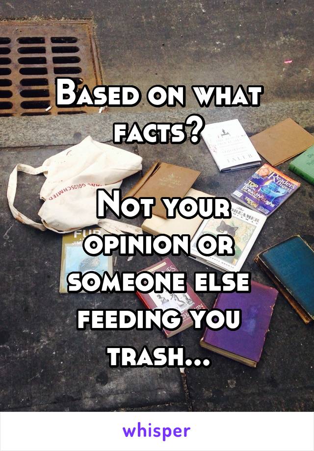 Based on what facts?

 Not your opinion or someone else feeding you trash...